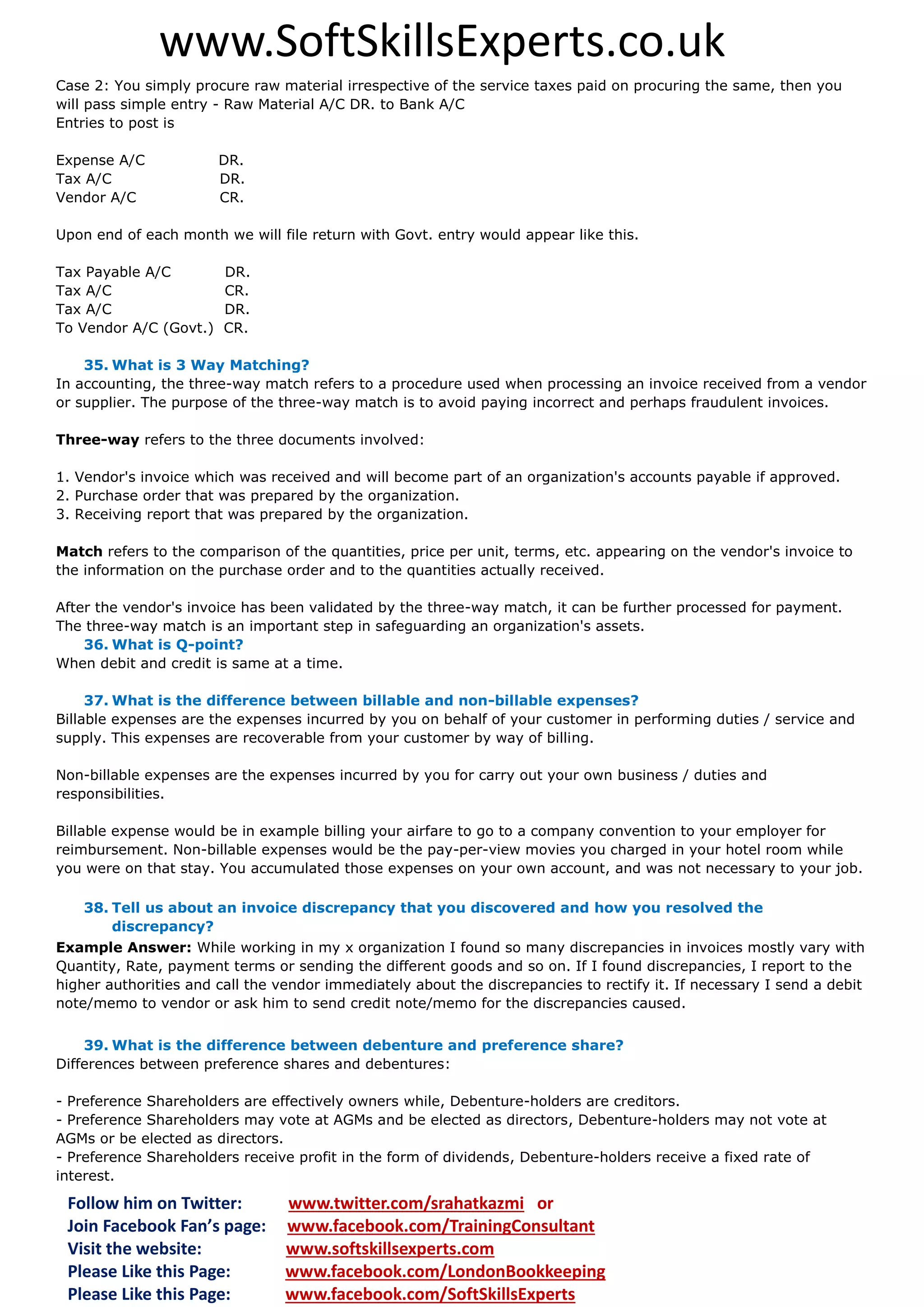 www.SoftSkillsExperts.co.uk
Case 2: You simply procure raw material irrespective of the service taxes paid on procuring the same, then you
will pass simple entry - Raw Material A/C DR. to Bank A/C
Entries to post is
Expense A/C
Tax A/C
Vendor A/C

DR.
DR.
CR.

Upon end of each month we will file return with Govt. entry would appear like this.
Tax Payable A/C
Tax A/C
Tax A/C
To Vendor A/C (Govt.)

DR.
CR.
DR.
CR.

35. What is 3 Way Matching?
In accounting, the three-way match refers to a procedure used when processing an invoice received from a vendor
or supplier. The purpose of the three-way match is to avoid paying incorrect and perhaps fraudulent invoices.
Three-way refers to the three documents involved:
1. Vendor's invoice which was received and will become part of an organization's accounts payable if approved.
2. Purchase order that was prepared by the organization.
3. Receiving report that was prepared by the organization.
Match refers to the comparison of the quantities, price per unit, terms, etc. appearing on the vendor's invoice to
the information on the purchase order and to the quantities actually received.
After the vendor's invoice has been validated by the three-way match, it can be further processed for payment.
The three-way match is an important step in safeguarding an organization's assets.
36. What is Q-point?
When debit and credit is same at a time.
37. What is the difference between billable and non-billable expenses?
Billable expenses are the expenses incurred by you on behalf of your customer in performing duties / service and
supply. This expenses are recoverable from your customer by way of billing.
Non-billable expenses are the expenses incurred by you for carry out your own business / duties and
responsibilities.
Billable expense would be in example billing your airfare to go to a company convention to your employer for
reimbursement. Non-billable expenses would be the pay-per-view movies you charged in your hotel room while
you were on that stay. You accumulated those expenses on your own account, and was not necessary to your job.
38. Tell us about an invoice discrepancy that you discovered and how you resolved the
discrepancy?
Example Answer: While working in my x organization I found so many discrepancies in invoices mostly vary with
Quantity, Rate, payment terms or sending the different goods and so on. If I found discrepancies, I report to the
higher authorities and call the vendor immediately about the discrepancies to rectify it. If necessary I send a debit
note/memo to vendor or ask him to send credit note/memo for the discrepancies caused.
39. What is the difference between debenture and preference share?
Differences between preference shares and debentures:
- Preference Shareholders are effectively owners while, Debenture-holders are creditors.
- Preference Shareholders may vote at AGMs and be elected as directors, Debenture-holders may not vote at
AGMs or be elected as directors.
- Preference Shareholders receive profit in the form of dividends, Debenture-holders receive a fixed rate of
interest.

Follow him on Twitter:
Join Facebook Fan’s page:
Visit the website:
Please Like this Page:
Please Like this Page:

www.twitter.com/srahatkazmi or
www.facebook.com/TrainingConsultant
www.softskillsexperts.com
www.facebook.com/LondonBookkeeping
www.facebook.com/SoftSkillsExperts

 