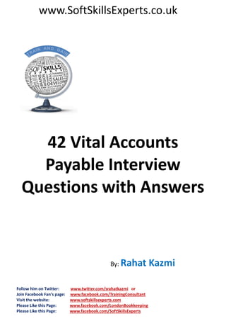 www.SoftSkillsExperts.co.uk

42 Vital Accounts
Payable Interview
Questions with Answers

By: Rahat

Follow him on Twitter:
Join Facebook Fan’s page:
Visit the website:
Please Like this Page:
Please Like this Page:

www.twitter.com/srahatkazmi or
www.facebook.com/TrainingConsultant
www.softskillsexperts.com
www.facebook.com/LondonBookkeeping
www.facebook.com/SoftSkillsExperts

Kazmi

 