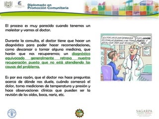 El proceso es muy parecido cuando tenemos un
malestar y vamos al doctor.

Durante la consulta, el doctor tiene que hacer un
diagnóstico para poder hacer recomendaciones,
como descansar o tomar alguna medicina, que
harán que nos recuperemos; un diagnóstico
equivocado     generalmente      retrasa  nuestra
recuperación puesto que no está atendiendo las
causas del problema.

Es por esa razón, que el doctor nos hace preguntas
acerca de dónde nos duele, cuándo comenzó el
dolor, toma mediciones de temperatura y presión y
hace observaciones clínicas que pueden ser la
revisión de los oídos, boca, nariz, etc.
 