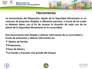 Herramienta
La herramienta del Diagnostico rápido de la Seguridad Alimentaria es un
conjunto de preguntas dirigidas a diferentes personas, a través de las cuales
se obtienen datos, con el fin de conocer la situación de cada uno de los
pilares de la Seguridad Alimentaria en tu comunidad.

Esta herramienta está dirigida a obtener información de tu comunidad a
través de entrevistar y obtener información en:
 Madres de familia,
Productores,
Casa de Salud y
La tienda y el puesto más grande del tianguis
 
