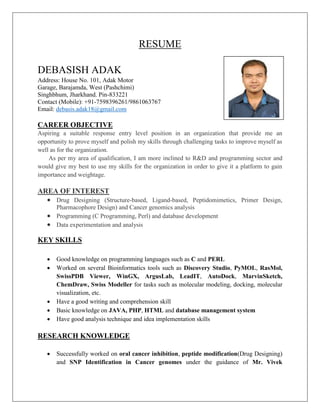 RESUME
DEBASISH ADAK
Address: House No. 101, Adak Motor
Garage, Barajamda, West (Pashchimi)
Singhbhum, Jharkhand. Pin-833221
Contact (Mobile): +91-7598396261/9861063767
Email: debasis.adak18@gmail.com
CAREER OBJECTIVE
Aspiring a suitable response entry level position in an organization that provide me an
opportunity to prove myself and polish my skills through challenging tasks to improve myself as
well as for the organization.
As per my area of qualification, I am more inclined to R&D and programming sector and
would give my best to use my skills for the organization in order to give it a platform to gain
importance and weightage.
AREA OF INTEREST
 Drug Designing (Structure-based, Ligand-based, Peptidomimetics, Primer Design,
Pharmacophore Design) and Cancer genomics analysis
 Programming (C Programming, Perl) and database development
 Data experimentation and analysis
KEY SKILLS
 Good knowledge on programming languages such as C and PERL
 Worked on several Bioinformatics tools such as Discovery Studio, PyMOL, RasMol,
SwissPDB Viewer, WinGX, ArgusLab, LeadIT, AutoDock, MarvinSketch,
ChemDraw, Swiss Modeller for tasks such as molecular modeling, docking, molecular
visualization, etc.
 Have a good writing and comprehension skill
 Basic knowledge on JAVA, PHP, HTML and database management system
 Have good analysis technique and idea implementation skills
RESEARCH KNOWLEDGE
 Successfully worked on oral cancer inhibition, peptide modification(Drug Designing)
and SNP Identification in Cancer genomes under the guidance of Mr. Vivek
 