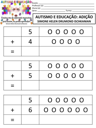 Escola: ____________________________________________________
Professor (a): _______________________________________________
Aluno (a): __________________________________________________
Série: __________________________ Turma: ____________________
AUTISMO E EDUCAÇÃO: ADIÇÃO
SIMONE HELEN DRUMOND ISCHKANIAN
5 O O O O O
+ 5 O O O O O
=
5 O O O O O
+ 6 O O O O O O
=
5 O O O O O
+ 4 O O O O
=
 