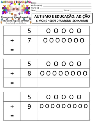 Escola: ____________________________________________________
Professor (a): _______________________________________________
Aluno (a): __________________________________________________
Série: __________________________ Turma: ____________________
AUTISMO E EDUCAÇÃO: ADIÇÃO
SIMONE HELEN DRUMOND ISCHKANIAN
5 O O O O O
+ 8 O O O O O O O O
=
5 O O O O O
+ 9 O O O O O O O O O
=
5 O O O O O
+ 7 O O O O O O O
=
 
