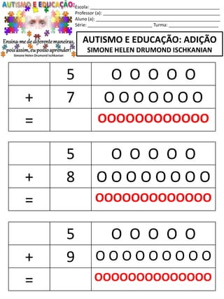 Escola: ____________________________________________________
Professor (a): _______________________________________________
Aluno (a): __________________________________________________
Série: __________________________ Turma: ____________________
AUTISMO E EDUCAÇÃO: ADIÇÃO
SIMONE HELEN DRUMOND ISCHKANIAN
5 O O O O O
+ 8 O O O O O O O O
= OOOOOOOOOOOOO
5 O O O O O
+ 9 O O O O O O O O O
= OOOOOOOOOOOOOO
5 O O O O O
+ 7 O O O O O O O
= OOOOOOOOOOOO
 