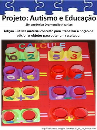 Adição – utilize material concreto para trabalhar a noção de
adicionar objetos para obter um resultado.
http://fabicriativa.blogspot.com.br/2012_08_26_archive.html
 
