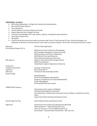 4
PROFICIENCES and SKILLS:
 ERP System Development, Configuration,Design and,Implementation
 MicrosoftWindows Software,
 Access Database,
 Internet Website / Customer Website utilization
 Cognos Reporting Tool and Report Writing
 International knowledge of VAT requirements, Logistics and regulatory documentation.
 Lotus Notes Software tool.
 ISO Auditor
 Established,Maintained,Coordinated and communicated Central Travel Calendar for Team, Business Managers and
employees for domestic and international travel as well as vacation schedules. All Airlines and International Drivers aswel l.
Education: Charles E Shea High School,
RI ProvidenceChapter #17 Inc
APICS Association for Operations Management
APICS Strategic Management of Resources CPIM
APICS Execution and Control of Operations
APICS Master Planningof Resources
APICS Detailed Schedulingand Planning
BDP Logistics Logistics,International Laws and Requirement,
Global Transportation
Import/Export Logistics Regulatory and Security
Compliance
Computer School of RI Computer Programming
Executrain MicrosoftAccess 97
UNZ & CO International Document Requirement
Bryant College
Managing People
Center for Management Development
Essentials of Leadership Trainingand Development
ConflictManagement
BuildingHigh Performance Teams
TEKNOR APEX Company
Quality Action Team Leader and Member
Total Quality Management Committees
Team Workshops- Scheduling,Forecasting,ITCustom Software, Credit/Finance,Sales
Teams
Long DistanceTeam Buildingand Communications
DaleCarnegie Training Human Relationships and Communications
References: Cynthia Fiore-Financial BusinessManager 401-486-3428
Cheryl St.Germain – Quality Control/Assurance
401-241-2512 (p.m) 401-725-8000 ext 3616 (a.m)
DianeTootell – Executive AdministrativeAsst – 401-226-1712
 