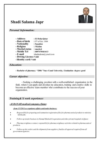 Shadi Salama Japr
Personal Information:
- Address : El Doha-Qatar
- Date of birth : 9th of Oct. 1984
- Nationality : Egyptian
- Religion : Muslim
- Marital status : married
- Mobile Tel : 0097470461613
- E-mail :shadisalama@ymail.com
- Driving License:Valid
- Identity card: Valid
Education:
- Bachelor of pharmacy “2006 ’’Suez Canal University, Graduation degree: good
Career objective:
- Seeking a challenging position with a well-established organization in the
field, where I can apply and develop my education, training and creative skills to
become an effective team member who contributes to the success ofyour
organization.
Training& X work experience:
-Al DANAH medicalcompany, Qatar:
-from 1/5/2011 as regulatory affairs and tenderbusiness:
 Responsible for preparing and summation registration filesfor pharmaceutical products to ministry
 Of Health.
 Follow up tenderbusiness in Hamad Medical Cooperation and other private hospitals in Qatar.
 Pharmacovigilance contact, responsible for pharmacovigilance activitiesrelated to pharmaceutical
products.
 Follow up the orders and the shipmentsfromsuppliers, finalize all approval required fromall
government agencies.
 