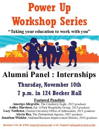 Power Up
Workshop Series
“Taking your education to work with you”
Alumni Panel : Internships
Thursday, November 10th
7 p.m. in 124 Becker Hall
Questions? See Dr. O’Neil (noneil@clarion.edu) or Dr. Lingwall (alingwall@clarion.edu)
Featured Panelists
Amerigo Allegretto, The Cranberry Eagle, 2015 graduate
Ashley Harrison, Eat ‘n Park Hospitality Group, 2013 graduate
Lacy Nettleton, Clarion University Office of Admissions, 2013 graduate
Alycia Rea, The Zimmerman Agency, 2007 graduate
Jonathan Winkler, Oakland Business Improvement District, 2010 graduate
 