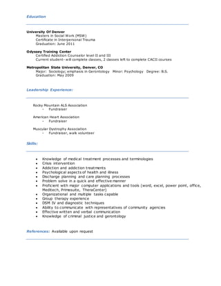 Education
University Of Denver
Masters in Social Work (MSW)
Certificate in Interpersonal Trauma
Graduation: June 2011
Odyssey Training Center
Certified Addiction Counselor level II and III
Current student- will complete classes, 2 classes left to complete CACII courses
Metropolitan State University, Denver, CO
Major: Sociology; emphasis in Gerontology Minor: Psychology Degree: B.S.
Graduation: May 2009
Leadership Experience:
Rocky Mountain ALS Association
- Fundraiser
American Heart Association
- Fundraiser
Muscular Dystrophy Association
- Fundraiser, walk volunteer
Skills:
 Knowledge of medical treatment processes and terminologies
 Crisis intervention
 Addiction and addiction treatments
 Psychological aspects of health and illness
 Discharge planning and care planning processes
 Problem solve in a quick and effective manner
 Proficient with major computer applications and tools (word, excel, power point, office,
Meditech, Primesuite, TheraCenter)
 Organizational and multiple tasks capable
 Group therapy experience
 DSM IV and diagnostic techniques
 Ability to communicate with representatives of community agencies
 Effective written and verbal communication
 Knowledge of criminal justice and gerontology
References: Available upon request
 