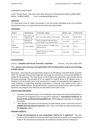 Shashikant S Pawar shashipawar02@gmail.com | +918087158930
SHASHIKANT SHIVAJI PAWAR
C/o Dr. Shivaji P Pawar, 1/20, Class 1 Qtrs, Near Water tank, Chaitanyawadi, Buldana -443001 (MH)
Mobile - +918087158930 Email - shashipawar02@gmail.com
OBJECTIVE
To continuously strive for higher achievement in life and accept challenging work and contribute
towards the success of an organization by hard work and acquired skills.
ACADEMICS
Degree Specialization University/ college Month - year Performance
M. Tech
Manufacturing
Engineering
VIT University, Vellore (Tamil Nadu) May 2016 8.86 (CGPA)
B.E.
Mechanical
Engineering
PVG’s College of Engineering &
Technology, Pune (Maharashtra)
June 2013 63.93 %
Higher
Secondary
Science (Math)
Laxmanrao Apte Jr. College, Pune
(Maharashtra)
June 2009 82 %
High School --------------
Aided High School, Buldana
(Maharashtra)
June 2007 87.38 %
M TECH PROJECT
Industry - Caterpillar India Pvt Ltd, Thiruvallur, Tamil Nadu Duration – July 2015 to May 2016
Title - Optimize parts and process through DFMA in OHT and HEX products using Group Technology
& DFMA software
Description – Cost reduction and optimization of parts in an off highway truck (OHT) & Hyd. Excavator
(HEX). The concepts of Group technology (GT) and Design for manufacture and assembly (DFMA) are
applied for the evaluation. The study focuses on the fundamental approaches and principles laid out
by Group technology. The principles of GT are applied for fastener group of off highway trucks. A
database of all the possible parts to be commonized is created and evaluated by tacit judgment or
visual inspection in engineering drawings. Optimization of Steering Tank module of the truck is
performed in DFMA software. All possible volume reduction and standardization which resulted in
significant cost and part count reduction are presented in this research work.
PUBLICATIONS AND PAPERS
 “Synthesis and Characterization of Formaldehyde cured Cashew Nut Shell liquid based Nano
composites for Integrated Circuit Encapsulation application”, International Conference on
Nanomaterials and Nanotechnology (NANO-15), at KSR College of Technology, Tiruchengode,
Tamil Nadu
 "Work Window Calculation and Visualization of 6-DOF Robotic system" Presented a Poster in
ICAD&M 2014 International conference at NIT, Trichy, Tamil Nadu and Paper presentation at
VIT University, Vellore
RESEARCH PROJECTS
 "Design and Development of new encapsulation material for IC application”. This work
focuses on the feasibility of Cashew Nut Shell Liquid composite to qualify as an encapsulation
material. The manufactured composites are checked by carrying out tests in laboratory.
 