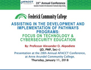 ASSISTING IN THE DEVELOPMENT AND
IMPLEMENTATION OF PATHWAYS
PROGRAMS:
FOCUS ON TECHNOLOGY &
CYBERSECURITY EDUCATION
By: Professor Alexander O. Akpodiete
(JD, PMP, Sec+)
Presentation at the 28th Annual AFACCT Conference,
at Anne Arundel Community College.
Thursday, January 11, 2018
 