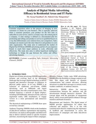 International Journal of Trend in Scientific Research and Development (IJTSRD)
Volume 7 Issue 6, November-December 2023 Available Online: www.ijtsrd.com e-ISSN: 2456 – 6470
@ IJTSRD | Unique Paper ID – IJTSRD61168 | Volume – 7 | Issue – 6 | Nov-Dec 2023 Page 328
Analysis of Digital Media Advertising
Efficacy in Residential Areas and IT Parks
Mr. Suyog Chaudhari1, Dr. Mahesh Uday Mangaonkar2
1
Student of Indira School of Business Studies PGDM, Maharashtra, India
2
Faculty of Indira School of Business Studies PGDM, Maharashtra, India
ABSTRACT
Customer acquisition refers to the process of bringing in new
customers or clients for your business. This is typically achieved
when a customer purchases your product for the first time or
subscribes to your service, and it is, in many ways, the central goal of
a company. A sales strategy is defined as a documented plan for
positioning and selling your product or service to qualified buyers in
a way that differentiates your solution from your competitors. Sales
strategies are meant to provide clear objectives and guidance to your
sales organization. The study aims to understand the market of
Digital Out-Of-Home (DOOH) advertising and how It can empower
brands to reach their target audience at scale, efficiently and
effectively. The study also aims to utilize hyperlocal intelligence
technology to bridge the gap between the online and offline
advertising channels.
KEYWORDS: Customer acquisition, Sales Strategies, Advertising
Channels, DOOH
How to cite this paper: Mr. Suyog
Chaudhari | Dr. Mahesh Uday
Mangaonkar "Analysis of Digital Media
Advertising Efficacy in Residential
Areas and IT Parks" Published in
International
Journal of Trend in
Scientific Research
and Development
(ijtsrd), ISSN:
2456-6470,
Volume-7 | Issue-6,
December 2023,
pp.328-331, URL:
www.ijtsrd.com/papers/ijtsrd61168.pdf
Copyright © 2023 by author (s) and
International Journal of Trend in
Scientific Research and Development
Journal. This is an
Open Access article
distributed under the
terms of the Creative Commons
Attribution License (CC BY 4.0)
(http://creativecommons.org/licenses/by/4.0)
1. INTRODUCTION
Digital out-of-home advertising (DOOH) represents a
dynamic and evolving facet of the advertising
landscape that leverages digital technology to deliver
targeted and interactive messages to audiences in
physical, public spaces. At its core, DOOH is an
extension of traditional out-of-home (OOH)
advertising, such as billboards and transit
advertisements, but with a transformative twist. This
medium harnesses a network of digital displays,
including LED billboards, interactive kiosks, and even
augmented reality (AR) installations, to engage
viewers in a more personalized and immersive
manner.
The theoretical underpinnings of DOOH draw upon
several key concepts:
Audience Targeting: DOOH is built on the foundation
of data-driven audience segmentation and targeting.
Advertisers can analyze demographic and behavioral
data to deliver tailored content to specific locations
and times, maximizing the impact of their campaigns.
Dynamic Content: Unlike static OOH advertising,
DOOH offers the flexibility to change content in real-
time. This aligns with theories of dynamic
communication and content relevance, allowing
advertisers to adapt their messages to current events,
weather conditions, or audience interests.
Interactivity: DOOH allows for two-way
communication between the audience and the
advertisement through interactive elements. This
concept aligns with the principles of engagement
theory, where viewer participation enhances message
retention and brand awareness.
Measurement and Analytics: The digital nature of
DOOH provides opportunities for robust data
collection and analytics. This is in line with
communication theories emphasizing the importance
of feedback and measurement to assess the
effectiveness of campaigns and make data-driven
improvements.
IJTSRD61168
 