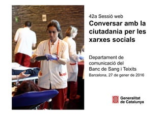 42a Sessió web
Conversar amb la
ciutadania per les
xarxes socials
Departament de
comunicació del
Banc de Sang i Teixits
Barcelona, 27 de gener de 2016
 