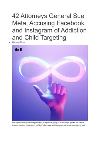 42 Attorneys General Sue
Meta, Accusing Facebook
and Instagram of Addiction
and Child Targeting
 Category: News
In a significant legal challenge to Meta, a bipartisan group of 42 attorneys general has filed a
lawsuit, claiming that features on Meta’s Facebook and Instagram platforms are addictive and
 