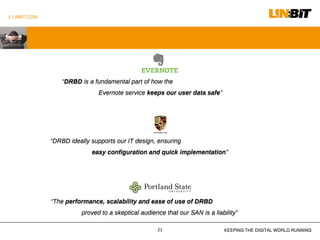 I LINBIT.COM
KEEPING THE DIGITAL WORLD RUNNING21
“DRBD is a fundamental part of how the
Evernote service keeps our user data safe”
“DRBD is a fundamental part of how the
Evernote service keeps our user data safe”
“DRBD ideally supports our IT design, ensuring
easy configuration and quick implementation”
“DRBD ideally supports our IT design, ensuring
easy configuration and quick implementation”
“The performance, scalability and ease of use of DRBD
proved to a skeptical audience that our SAN is a liability”
“The performance, scalability and ease of use of DRBD
proved to a skeptical audience that our SAN is a liability”
 