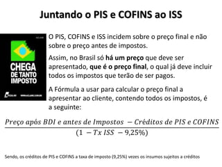 Juntando o PIS e COFINS ao ISS
O PIS, COFINS e ISS incidem sobre o preço final e não
sobre o preço antes de impostos.
A Fórmula a usar para calcular o preço final a
apresentar ao cliente, contendo todos os impostos, é
a seguinte:
𝑃𝑟𝑒ç𝑜 𝑎𝑝ó𝑠 𝐵𝐷𝐼 𝑒 𝑎𝑛𝑡𝑒𝑠 𝑑𝑒 𝐼𝑚𝑝𝑜𝑠𝑡𝑜𝑠 − 𝐶𝑟é𝑑𝑖𝑡𝑜𝑠 𝑑𝑒 𝑃𝐼𝑆 𝑒 𝐶𝑂𝐹𝐼𝑁𝑆
(1 − 𝑇𝑥 𝐼𝑆𝑆 − 9,25%)
Assim, no Brasil só há um preço que deve ser
apresentado, que é o preço final, o qual já deve incluir
todos os impostos que terão de ser pagos.
Sendo, os créditos de PIS e COFINS a taxa de imposto (9,25%) vezes os insumos sujeitos a créditos
 