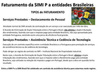 Faturamento da SIMI P a entidades Brasileiras
TIPOS de FATURAMENTO
Serviços Prestados – Destacamento de Pessoal
Atividade normal da SIMI através da contratação de um serviço a ser executado por mão-de-obra.
Serviços Prestados – Assistência Técnica e Cedência de Tecnologia
O Acordo de Eliminação de Dupla Tributação entre o Portugal e Brasil, não elimina a dupla tributação
dos rendimentos, fazendo com que o imposto pago pela entidade Brasileira, não seja aproveitada pela
entidade Portuguesa, existindo assim uma perca de eficiência fiscal grande.
Execução de um contrato específico entre a entidade Brasileira e a Portuguesa para prestação de serviços
de assistência técnica ou de cedência de tecnologia.
Neste caso, o Acordo de Eliminação de Dupla Tributação entre o Portugal e Brasil, elimina a dupla
tributação dos rendimentos, fazendo com que o imposto sobre o Rendimento pago pela entidade
Brasileira, seja utilizado na redução do imposto a pagar em Portugal, desde que a obra em questão tenha
resultado.
Pode obrigar ao registo do contrato no INPI – Instituto Nacional de Propriedade Industrial.
Entre a SIMI P e a SIMI Brasil foi celebrado um contrato de assistência técnica para estarmos neste regime.
 