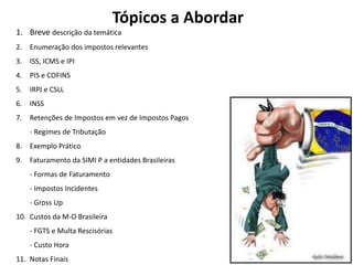 Tópicos a Abordar
1. Breve descrição da temática
2. Enumeração dos impostos relevantes
3. ISS, ICMS e IPI
4. PIS e COFINS
5. IRPJ e CSLL
6. INSS
7. Retenções de Impostos em vez de Impostos Pagos
- Regimes de Tributação
8. Exemplo Prático
9. Faturamento da SIMI P a entidades Brasileiras
- Formas de Faturamento
- Impostos Incidentes
- Gross Up
10. Custos da M-O Brasileira
- FGTS e Multa Rescisórias
- Custo Hora
11. Notas Finais
 