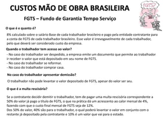 CUSTOS MÃO DE OBRA BRASILEIRA
FGTS – Fundo de Garantia Tempo Serviço
O que é e quanto é?
8% calculado sobre o salário Base de cada trabalhador brasileiro e pago pela entidade contratante para
a conta de FGTS de cada trabalhador brasileiro. Esse valor é irrevogavelmente de cada trabalhador,
pelo que deverá ser considerado custo da empresa.
Quando o trabalhador tem acesso ao valor?
- No caso do trabalhador ser despedido, a empresa emite um documento que permite ao trabalhador
ir receber o valor que está depositado em seu nome de FGTS.
- No caso do trabalhador se reformar.
- No caso do trabalhador comprar casa.
No caso do trabalhador apresentar demissão?
O trabalhador não pode levantar o valor depositado de FGTS, apesar do valor ser seu.
O que é a multa rescisória?
Se a contratante decidir demitir o trabalhador, tem de pagar uma multa rescisória correspondente a
50% do valor já pago a título de FGTS, o que na prática dá um acrescento ao calor mensal de 4%,
fazendo com que o custo final mensal de FGTS seja de 12%.
Dos 50% do valor, 40% são para o trabalhador, o qual poderá levantar o valor em conjunto com o
restante já depositado pela contratante e 10% é um valor que vai para o estado.
 