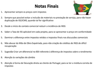 Notas Finais
1. Apresentar sempre os preços com impostos
2. Sempre que possível evitar a inclusão de materiais na prestação de serviço, para não haver
duplicação de ISS/ICMS, quando tal for significativo
3. Desde o início do contato comercial reduzir a incidência de INSS
4. Saber a Taxa de ISS aplicável em cada projeto, para se apresentar o preço em conformidade
5. Dominar a diferença entre impostos retidos e impostos finais nas discussões comerciais
6. Não abusar da Mão de Obra Expatriada, para não criação de créditos de INSS de difícil
recuperação
7. Sugestão Criar um diferencial no BDI referente à diferença de impostos sobre o rendimento
8. Atenção às variações do câmbio
9. Atenção à forma de faturação direta ao cliente de Portugal, para se ter a moldura correta de
impostos
 
