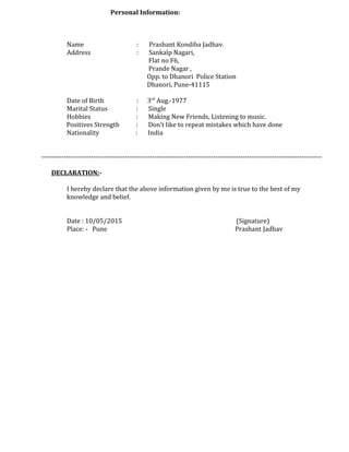 Personal Information:
Name : Prashant Kondiba Jadhav.
Address : Sankalp Nagari,
Flat no F6,
Prande Nagar ,
Opp. to Dhanori Police Station
Dhanori, Pune-41115
Date of Birth : 3rd
Aug.-1977
Marital Status : Single
Hobbies : Making New Friends, Listening to music.
Positives Strength : Don’t like to repeat mistakes which have done
Nationality : India
----------------------------------------------------------------------------------------------------------------------------
DECLARATION:-
I hereby declare that the above information given by me is true to the best of my
knowledge and belief.
Date : 10/05/2015 (Signature)
Place: - Pune Prashant Jadhav
 