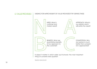 18
BENEFITS: What are
quantitative benefits
of our approach to
the customer?
NEED: What is
customer and
market need?
5. VALUE PROVIDED
COMPETITION: Why
our solution is much
better than competi-
tor’s approaches?
APPROACH: What is
our solution which
will satisfy the need?
MISSING FOR IMPROVEMENT OF VALUE PROVIDED? TRY DEFINIG THESE:
It doesn’t matter in which order you’ll answer; the most important
thing is to answer every question
Source: www.sri.com
 
