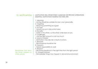 28
MOTIVATION WILL EITHER POINT, MAINTAIN OR PREVENT OPERATIONS.
ESSENTIAL MOTIVATION-ADDING FACTORS ARE:
1. Meaning
– Acting should be suitable for one’s own personality
2. Targeting
– Reaching something as a goal
3. Success
– Growth occurs in discomfort area
4. Sociality
– Smile to the others, so the others smile back at you
5. Challenges
– Just the right amount is a bit too much
6. Level of interest
– Motivation may also be a result of actions
7. Rewards
– Recompense should be fair
8. Freedom
– Needs responsibility to work
9. Respect
– Receiving feedback in the right time from the right person
10. Unexpectedness
– Remarkable things may happen in abnormal environment
10. MOTIVATION
Remember that sensi-
ble things happen by
other people.
 