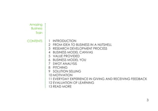 Amazing
Business
Train
CONTENTS 1 INTRODUCTION
2 FROM IDEA TO BUSINESS IN A NUTSHELL
3 RESEARCH DEVELOPMENT PROCESS
4 BUSINESS MODEL CANVAS
5 VALUE PROVIDED
6 BUSINESS MODEL YOU
7 SWOT ANALYSIS
8 PITCHING
9 SOLUTION SELLING
10 MOTIVATION
11 EVERYDAY EXPERIENCE IN GIVING AND RECEIVING FEEDBACK
12 EVALUATION OF LEARNING
13 READ MORE
3
 