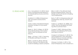 34
Acs, Z. & Audretsch, D. (2010). Hand-
book of Entrepreneurship Research:
An Interdisciplinary Survey and Intro-
duction
Audretsch, D. (2006). Entrepreneur-
ship, Innovation and Economic
Growth
Aulet, B. (2013). Disciplined Entrepre-
neurship: 24 Steps to a Successful
Startup
Barrel, A., Gill, D. & Rigby, M. (2013).
Show Me the Money: How to Find
Cash to Get Your Business off the
Ground
Biggs, J. & Tang, C. (2011). Teaching
for Quality Learning at University
Blank, S. & Dorf, B. (2012). Start-Up
Owner’s Manual: The Step-by-step
Guide for Building a Great Company
Blick, D. (2011). The Ultimate Small
Business Marketing Book: Learn the
Simple and Proven Secrets of Building
Your Small Business
Burns, P. (2011). Entrepreneurship and
Small Business: Start-Up, Growth and
Maturity
Carlson, C. & Wilmot, W. (2008). Inno-
vation: The Five Disciplines for Creat-
ing What Customers Want
Cooper, R. (2001). Winning at New
Products: Accelerating The Process
from Idea to Launch
Cooper, B. & Vlaskovits, P. (2013). The
Lean Entrepreneur: How Visionaries
Create Products, Innovate with New
Ventures, and Disrupt Markets
Clarysse, B. & Kiefer, S. (2011). The
Smart Entrepreneur: How to Build for a
13. READ MORE
 