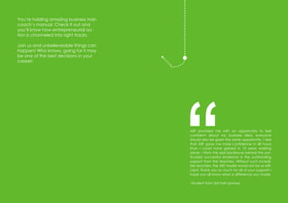 36
Amazing
usiness
rainwwvwwwwwwwwwv
You’re holding amazing business train
coach’s manual. Check it out and
you’ll know how entrepreneurial ac-
tion is channeled into right tracks.
Join us and unbelieveable things can
happen! Who knows, going for it may
be one of the best decisions in your
career!
ABT provided me with an opportunity to feel
confident about my business idea; everyone
should also be given the same opportunity. I feel
that ABT gave me more confidence in 48 hours
than I could have gained in 10 years working
alone. I think the real backbone behind this par-
ticularly successful endeavor is the outstanding
support from the teachers. Without such incredi-
ble teachers, the ABT model would not be so effi-
cient. Thank you so much for all of your support! I
hope you all know what a difference you made.
–Student from 3rd train journey
“
 