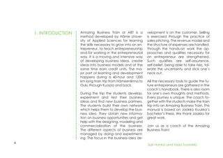 4
1. INTRODUCTION Amazing Business Train or ABT is a
method developed by Häme Univer-
sity of Applied Sciences for learning
the skills necessary to grow into an en-
trepreneur, to teach entrepreneurship
and for working in the entrepreneurial
way. It is a moving and intensive way
of developing business ideas, create
ideas into business models and at the
same time earn credit units. The ma-
jor part of learning and development
happens during a 40-hour and 1200
km long train trip from Hämeenlinna to
Oulu through Kuopio and back.
During the trip the students develop,
experiment and test their business
ideas and find new business partners.
The students build their own network
which helps them to develop the busi-
ness idea. They obtain new informa-
tion on business opportunities and get
help with the designing, modeling and
commercialization of the business.
The different aspects of business are
managed by doing and experiment-
ing. The focus in the business idea de-
velopment is on the customer. Selling
is exercised through the practice of
sales pitching. The revenue model and
the structure of expenses are handled.
Through the hands-on work the ap-
proaches and qualities necessary for
an entrepreneur are strengthened.
Such qualities are self-assurance,
self-belief, being able to take risks, tol-
erate the uncertainty and stick one’s
neck out.
All the necessary tools to guide the fu-
ture entrepreneurs are gathered in the
coach’s handbook. There is also room
for one’s own thoughts and methods.
Every journey is unique. The coach to-
gether with the students make the train
trip into an Amazing Business Train. This
manual is based on Jaakko Kuukka’s
bachelor’s thesis. We thank Jaakko for
great work.
Join us as a coach of the Amazing
Business Train!
Sari Hanka and Vesa Tuomela
 