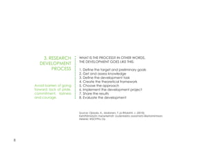 8
WHAT IS THE PROCESS? IN OTHER WORDS,
THE DEVELOPMENT GOES LIKE THIS:
1. Define the target and preliminary goals
2. Get and assess knowledge
3. Define the development task
4. Create the theoretical framework
5. Choose the approach
6. Implement the development project
7. Share the results
8. Evaluate the development
Source: Ojasalo, K., Moilanen, T. ja Ritalahti, J. (2010).
Kehittämistyön menetelmät. Uudenlaista osaamista liiketoimintaan.
Helsinki: WSOYPro Oy
3. RESEARCH
DEVELOPMENT
PROCESS
Avoid barriers of going
forward: lack of pride,
commitment, laziness
and courage.
 