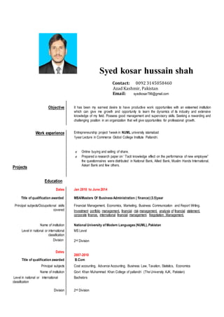 Syed kosar hussain shah
Contact: 0092 3145058460
Azad Kashmir, Pakistan
Email: syedkosar786@gmail.com
Objective It has been my earnest desire to have productive work opportunities with an esteemed institution
which can give me growth and opportunity to learn the dynamics of its industry and extensive
knowledge of my field. Possess good management and supervisory skills. Seeking a rewarding and
challenging position in an organization that will give opportunities for professional growth.
Work experience
Projects
Entrepreneurship project 1week in NUML university islamabad
1year Lecture in Commerce Globol College Institute Pallandri.
 Online buying and selling of share.
 Prepared a research paper on ‘ Tacit knowledge effect on the performance of new employee”
the questionnaires were distributed in National Bank, Allied Bank, Muslim Hands International,
Askari Bank and few others.
Education
Dates Jan 2010 to June 2014
Title of qualification awarded MBA/Masters Of Business Administration ( finance) (3.5)year
Principal subjects/Occupational skills
covered
Financial Management, Economics, Marketing, Business Communication and Report Writing.
Investment portfolio management, financial risk management, analysis of financial statement,
corporate finance, international financial management, Negotiation Management.
Name of institution National University of Modern Languages (NUML), Pakistan
Level in national or international
classification
Division
MS Level
2nd Division
Dates
2007-2010
Title of qualification awarded B.Com
Principal subjects Cost accounting, Advance Accounting, Business Law, Taxation, Statistics, Economics
Name of institution Govt Khan Muhammad Khan College of pallandri (The University AJK, Pakistan)
Level in national or international
classification
Bachelors
Division 2nd Division
 