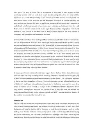 their work. The work of Sylvia Plath is an example of this; you’d be hard pressed to find
somebody familiar with her work that wasn’t also knowledgeable about her external life,
depression and suicide. The knowledge on this is so abundant it has become associative with her
work and in turn a critical analytical tool for her poems, it’s difficult to critique and study her
work without your opinion of it being swayed by the biographical information, and though she is
undoubtedly a skilled and talented writer, what readers and critics are looking at when they read
Plath’s work is her life, not the words on the page. To disregard the biographical context and
perform a close reading of her work with a New Criticism approach, one may discover a
completely new perspective and meaning to her work.
Looking further into how close reading and New Criticism can effect the study of various texts,
one can begin to break down the main advantages and disadvantages to the practice, having
already touched upon some advantages of this we now look to some criticisms of New Criticism,
when analyzing The New Criticism by John Crowe Ransom, literary critic and advocate of New
Criticism Rene Wellek talks about the four main reasons why many critics, such as Ronald Crane,
are disputing this form of criticism as being obsolete, one of the four reasons given was
explaining how limiting some believe New Criticism to be: “Finally the New Criticism is being
dismissed as a mere pedagogical device, a version of the French explication de texte, useful at most
for American college students who must learn to read and read poetry in particular.” Even though
Wellek continues on to claim that these accusations against New Criticism are baseless, we have
to wonder if there is any validity to these disputes.
In his essay on literary criticism Ronald Crane argues that in the New Critics attempt to remain
objective to the text, only to end up instead becoming subjective “They fail to come out of the grip
of New Criticism. Consequently many important aspects are lost sight of.” The underlying argument
is that instead of creating a form of literary criticism that remains entirely unbiased and objective
of the text it’s studying, it ends up limiting the potential of the book or poem and can cause New
Critics to overlook crucial context. An example of this would be Oscar Wilde’s A picture of Dorian
Gray, without looking at the historical and cultural co-text in which the book was written, the
importance and merit that it carries becomes limited, and Wilde’s message about the dangers of
the aesthetic movement at the time will be lost.
Conclusion
One can study and appreciate the quality of the written word, they can analyse the patterns and
structures within poems and books, but because the literary works contain so much more than
that you would only be studying half of the poem or book. Similar to judging a work of art by
nothing more than the mediums, colours and practices used, it could be argued that in studying
the format and text only, one can use the method of close reading to research the author or piece
together their thought process. Instead of using biographical, historical and cultural information
 