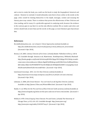 and co-text to study the book, you could use the book to study the biographical, historical and
cultural. However to conclude it would ultimately seem that to focus solely on the words on the
page, critics would be limiting themselves to the depth, messages, context and meaning the
literary piece may contain. There is evidence that proves the effectiveness of New Criticism and
close reading, and for many it’s a preferable approach to analyzing work, however the evidence
to the contrary goes to say that it is not the only effective method. We as readers and critics and
writers should look at more than just the words on the page, as most literature goes beyond just
that.
References
Bcs.bedfordstmartins.com. n.d. virtuaLit: Critical Approaches. [online] Available at:
http://bcs.bedfordstmartins.com/virtualit/poetry/critical_define/crit_newcrit.html
[Accessed: 4 Apr 2014].
Biswas, A. K. 2003. Literary Criticism of R.S. Crane. [e-book] Atlantic Publishers & Dist. p. 120 &
121. Available through: Amazon.co.uk, Waterstones, BookDepository, WHSmith, Blackwell
http://books.google.co.uk/books?id=kdvuxpWrNCsC&pg=PA121&lpg=PA121&dq=ronald+
crane+new+criticism&source=bl&ots=BgohD5yNEL&sig=ns6HI2K61f1yLsVsJNlkawWebco
&hl=en&sa=X&ei=GLI9U5b8EbTH7AatrIG4DQ&ved=0CFQQ6AEwBA#v=onepage&q=ronal
d%20crane%20new%20criticism&f=false [Accessed: 4 Apr 2014].
lasierrasurvivescomps. 2011. Lit. Crit. New Criticism. [online] Available at:
http://lasierrasurvivescomps.wordpress.com/2011/11/03/lit-crit-new-criticism/
[Accessed: 4 Apr 2014].
Lehmann, G. 2008. John Crowe Ransom - You can't teach an old dog New Criticism. [online]
Available at: http://jmww.150m.com/Winter08bio.html [Accessed: 4 Apr 2014].
Reeder, E. n.d. What Are the Pros and Cons of New Criticism? (with pictures). [online] Available at:
http://www.wisegeek.org/what-are-the-pros-and-cons-of-new-criticism.htm [Accessed: 4
Apr 2014].
Wellek, R. 1978. Critical Inquiry/ New Criticism: Pro and Contra. [e-book] The University of
Chicago Press. p. 613, 614, 615. Available through: http://www.jstor.org/
http://www.jstor.org/stable/1342947?seq=3 [Accessed: 4 Apr 2014].
 
