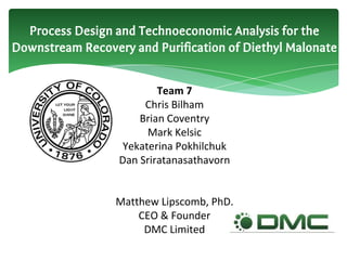Process Design and Technoeconomic Analysis for the
Downstream Recovery and Purification of Diethyl Malonate
Team 7
Chris Bilham
Brian Coventry
Mark Kelsic
Yekaterina Pokhilchuk
Dan Sriratanasathavorn
Matthew Lipscomb, PhD.
CEO & Founder
DMC Limited
 