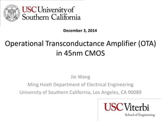 Operational Transconductance Amplifier (OTA)
in 45nm CMOS
Jie Wang
Ming Hsieh Department of Electrical Engineering
University of Southern California, Los Angeles, CA 90089
December 3, 2014
 