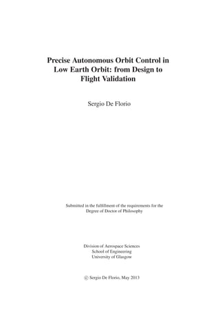 Precise Autonomous Orbit Control in 
Low Earth Orbit: from Design to 
Flight Validation 
Sergio De Florio 
Submitted in the fulfillment of the requirements for the 
Degree of Doctor of Philosophy 
Division of Aerospace Sciences 
School of Engineering 
University of Glasgow 
c
 
Sergio De Florio, May 2013 
 
