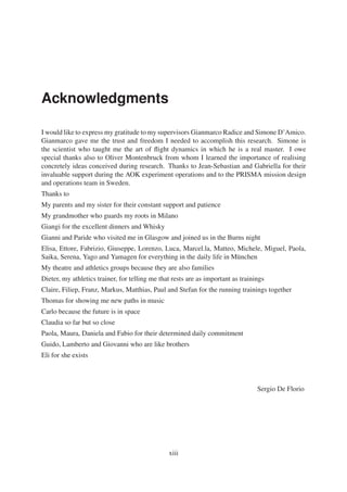 Acknowledgments 
I would like to expressmy gratitude tomy supervisors Gianmarco Radice and Simone D’Amico. 
Gianmarco gave me the trust and freedom I needed to accomplish this research. Simone is 
the scientist who taught me the art of flight dynamics in which he is a real master. I owe 
special thanks also to Oliver Montenbruck from whom I learned the importance of realising 
concretely ideas conceived during research. Thanks to Jean-Sebastian and Gabriella for their 
invaluable support during the AOK experiment operations and to the PRISMA mission design 
and operations team in Sweden. 
Thanks to 
My parents and my sister for their constant support and patience 
My grandmother who guards my roots in Milano 
Giangi for the excellent dinners and Whisky 
Gianni and Paride who visited me in Glasgow and joined us in the Burns night 
Elisa, Ettore, Fabrizio, Giuseppe, Lorenzo, Luca, Marcel.la, Matteo, Michele, Miguel, Paola, 
Saika, Serena, Yago and Yamagen for everything in the daily life in München 
My theatre and athletics groups because they are also families 
Dieter, my athletics trainer, for telling me that rests are as important as trainings 
Claire, Filiep, Franz, Markus, Matthias, Paul and Stefan for the running trainings together 
Thomas for showing me new paths in music 
Carlo because the future is in space 
Claudia so far but so close 
Paola, Maura, Daniela and Fabio for their determined daily commitment 
Guido, Lamberto and Giovanni who are like brothers 
Eli for she exists 
Sergio De Florio 
xiii 
 