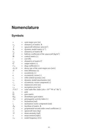 Nomenclature 
Symbols 
a = semi-major axis [m] 
aij = element ij of matrix A 
A = spacecraft reference area [m2] 
A = dynamic model matrix [s-1] 
bij = element ij of matrix B 
B = ballistic coefficient of the spacecraft [kg/m2] 
B = control matrix [-] 
c = cost [e] 
cij = element ij of matrix C 
C = output matrix [-] 
CD = drag coefficient [-] 
da/dt = decay rate of the semi-major axis [m/s] 
dt = time difference [s] 
e = eccentricity [-] 
e = eccentricity vector [-] 
ec = orbit control accuracy [m] 
ed = dynamic model uncertainties [m] 
ej = eccentricity vector component [-] 
eM = maneuvers error [m] 
eN = navigation error [m] 
F10.7 = solar radio flux index [sfu = 10-22 W m-2 Hz-1] 
gj = gain 
G = gain matrix 
Gd = disturbance gain matrix 
Kp = geomagnetic activity index [-] 
i = inclination [rad] 
ij = inclination vector component [rad] 
JA = Jacobian of matrix A 
J2 = geopotential second-order zonal coefficient [-] 
m = spacecraft mass [kg] 
M = mean anomaly [rad] 
n = mean motion [rad/s] 
nN = nodal frequency [1/s] 
xv 
 