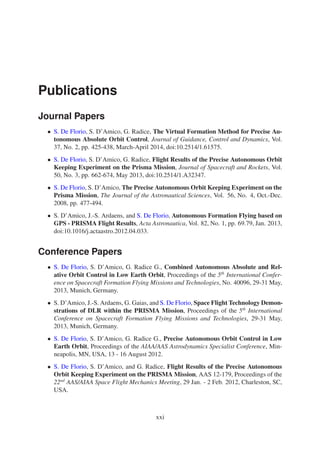 Publications 
Journal Papers 
• S. De Florio, S. D’Amico, G. Radice, The Virtual Formation Method for Precise Au-tonomous 
Absolute Orbit Control, Journal of Guidance, Control and Dynamics, Vol. 
37, No. 2, pp. 425-438, March-April 2014, doi:10.2514/1.61575. 
• S. De Florio, S. D’Amico, G. Radice, Flight Results of the Precise Autonomous Orbit 
Keeping Experiment on the Prisma Mission, Journal of Spacecraft and Rockets, Vol. 
50, No. 3, pp. 662-674, May 2013, doi:10.2514/1.A32347. 
• S. De Florio, S. D’Amico, The Precise Autonomous Orbit Keeping Experiment on the 
Prisma Mission, The Journal of the Astronautical Sciences, Vol. 56, No. 4, Oct.-Dec. 
2008, pp. 477-494. 
• S. D’Amico, J.-S. Ardaens, and S. De Florio, Autonomous Formation Flying based on 
GPS - PRISMA Flight Results, Acta Astronautica, Vol. 82, No. 1, pp. 69.79, Jan. 2013, 
doi:10.1016/j.actaastro.2012.04.033. 
Conference Papers 
• S. De Florio, S. D’Amico, G. Radice G., Combined Autonomous Absolute and Rel-ative 
Orbit Control in Low Earth Orbit, Proceedings of the 5th International Confer-ence 
on Spacecraft Formation Flying Missions and Technologies, No. 40096, 29-31May, 
2013, Munich, Germany. 
• S. D’Amico, J.-S. Ardaens, G. Gaias, and S. De Florio, Space Flight Technology Demon-strations 
of DLR within the PRISMA Mission, Proceedings of the 5th International 
Conference on Spacecraft Formation Flying Missions and Technologies, 29-31 May, 
2013, Munich, Germany. 
• S. De Florio, S. D’Amico, G. Radice G., Precise Autonomous Orbit Control in Low 
Earth Orbit, Proceedings of the AIAA/AAS Astrodynamics Specialist Conference, Min-neapolis, 
MN, USA, 13 - 16 August 2012. 
• S. De Florio, S. D’Amico, and G. Radice, Flight Results of the Precise Autonomous 
Orbit Keeping Experiment on the PRISMAMission, AAS 12-179, Proceedings of the 
22nd AAS/AIAA Space Flight Mechanics Meeting, 29 Jan. - 2 Feb. 2012, Charleston, SC, 
USA. 
xxi 
 