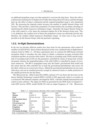 1. Introduction 
no additional propellant usage over that required to overcome the drag force. Since the orbit is 
continuouslymaintained at its highest level rather than being allowed to decay and then brought 
back up, the effect of drag is minimized and the required propellant usage is also minimized 
[58]. By increasing the required control accuracy the number of smaller thruster firings will 
increase. This provides a much finer granularity of control and has the secondary advantage of 
minimizing the orbital maneuvers disturbance torque. Generally, the largest thruster firing for 
a fine orbit control is a few times the minimum impulse bit of the thrusters being used. This 
is, by definition, the smallest level of thrust the propulsion system can efficiently provide and, 
therefore, the smallest orbital maneuvers disturbance torque. In some cases it may even be 
possible to do the thruster firings while the payload is operating. 
1.2.2. In-flight Demonstrations 
In the last two decades different studies have been done for the autonomous orbit control of 
satellites in LEO [49-64]. Some of these theoretical works were validated in the in-flight demon-strations 
listed in Table 1.3. All these experiments have in common the GPS-based on-board 
navigation which is nowadays the only means to obtain a continuous accurate on-board orbit 
estimation and thus an accurate orbit control. The time at ascending node (TAN) and the longi-tude 
of ascending node (LAN) are the parameters controlled by means of along-track velocity 
increments whereas the longitudinal phase of the orbit (LPO) is controlled by means of cross-track 
maneuvers. The RO is propagated using only the Earth’s gravitational field model and 
this means that the orbit controller has to keep the gravitational perturbations and correct all 
the others which are no-conservative forces. Indeed the gravitational perturbations do not cause 
orbit decay and can be modeled precisely enough by numerical means to enable prediction of 
the satellite position far into the future. 
The Microcosm Inc. Orbit Control Kit (OCK) software [77] was flown the first time on the 
Surrey Satellite Technology Limited (SSTL) UoSAT-12 [65] spacecraft, where it co-resides on 
a customized 386 onboard computer, developed by SSTL, with their attitude determination and 
control system software. The inputs for OCK are generated by the SSTL-built 12-channel L1- 
code GPS receiver (SSTL model SGAR 20) with an output frequency of 1 Hz. Microcosm 
Table 1.3.: Autonomous absolute orbit contol in-flight demonstrations 
Year 1999 2005 2007 2011 
Mission UoSAT-12 Demeter TacSat-2 PRISMA 
Orbit 650 km sun-sync. 700 km sun-sync. 410 km sun-sync. 710 km sun-sync. 
Exp. duration [days] 29 150 15 30 
Ctrl type TAN/LPO/e LAN/TAN/e TAN LAN/TAN 
Ctrl accuracy [m] 930 100 750 10 
Total v [m/s] 0.0733 0.12 0.27 0.13 
Propulsion Cold gas Hydrazine Hall Effect Thruster Hydrazine 
Navigation GPS GPS GPS GPS 
Ctrl system developer Microcosm, Inc. CNES Microcosm, Inc. DLR/SSC 
Exp. = experiment, Ctrl = control, TAN = Time at Ascending Node, LAN = Longitude of Ascending Node 
5 
 