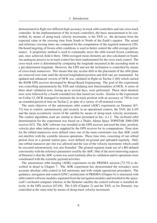 1. Introduction 
demonstrated in flight two different high-accuracy in-track orbit controllers and one cross-track 
controller. In the implementation of the in-track controllers, the basic measurement to be con-trolled, 
by means of along-track velocity increments, is the TAN i.e. the deviation from the 
expected value in the crossing time from South to North of the Earth’s equator. The actual 
and reference crossing times are compared for the computation of the required maneuver [58]. 
On-board targeting of frozen orbit conditions is used to better control the orbit average perfor-mance. 
A proprietary method is used to continually move the orbit toward frozen conditions 
and, once achieved, hold it there. Orbit-averaged mean elements are also calculated on board. 
An analogous process to in-track control has been implemented for the cross track control. The 
cross-track error is determined by comparing the longitude measured at the ascending node to 
a pre-determined longitude. However, the LPO and not the inclination is controlled by means 
of cross-track maneuvers. This means that any secular drift in the placement of the orbit plane 
are removed over time until the desired longitudinal position and drift rate are maintained. An 
updated and enhanced version of OCK was validated in-flight on TacSat-2 [66] which carried 
the IGOR GPS receiver developed by Broad Reach Engineering. The goal of this experiment 
was controlling autonomously the TAN and validating new functionalities of OCK. A series of 
three short validation tests, lasting up to several days, were performed. These short duration 
tests were followed by a fourth extended test that lasted two weeks. Similar to the experiment 
on UoSat-12, OCK managed to maintain the in-track position with an accuracy of 750 m over 
an extended period of time on TacSat-2, in spite of a variety of off-nominal events. 
The main objective of the autonomous orbit control (AOC) experiment on Demeter [67- 
71] was to control, autonomously and securely in an operational context, the TAN, the LAN 
and the mean eccentricity vector of the satellite by means of along-track velocity increments. 
The control algorithms used are similar to those presented in Sec. 4.1.2. The on-board orbit 
determination for the experiment was based on a Thales Alenia Space TOPSTAR 3000 GPS 
receiver [67]. The AOC software was installed in the GPS receiver and used the time, position, 
velocity plus other indicators as supplied by the GPS receiver for its computations. Time slots 
for the orbital maneuvers were defined since one of the main constraints was that AOC could 
not interfere with the scientific mission operations. These time slots, consisting of one orbital 
period close to a ground station pass, were defined on-ground and uploaded regularly. Only 
one orbital maneuver per slot was allowed and the size of the velocity increments which could 
be executed autonomously was also bounded. The ground segment made use of a RO defined 
consistently with the reference parameters used by the AOC. One of the most interesting aspects 
of Demeter is that the AOC systemwas used routinely after its validation and its operations were 
coordinated with the scientific payload activities. 
The autonomous orbit keeping (AOK) experiment on the PRISMA mission [72-75] is de-scribed 
in detail in Chapter 7. The AOK experiment has demonstrated the nowadays most 
accurate absolute orbit control in full autonomy and with simple operational procedures. The 
guidance, navigation and control (GNC) architecture of PRISMA (Chapter 6) is structured with 
orbit control softwaremodules separated fromthe navigationmodules and installed in the space-craft’s 
on-board computer whereas in the Demeter satellite the control software is installed di-rectly 
in the GPS receiver [67,69]. The LAN (Chapter 2) and the TAN, as for Demeter, was 
controlled at the same time by means of along-track velocity increments 
6 
 