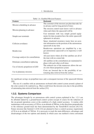 1. Introduction 
Table 1.4.: Enabled Mission Features 
Feature Rationale 
Mission scheduling in advance 
The customer of the mission can plan data-take far 
in advance and for long period of times 
Mission planning in advance 
The mission control team knows well in advance 
when and where the spacecraft will be 
Simple user terminals 
User terminals with very simple ground equip-ments 
for data reception have the entire spacecraft 
ephemeris in advance 
Collision avoidance 
Space situational awareness teams have an accu-rate 
information on the position of the autonomous 
spacecraft at any time 
Rendezvous 
Rendezvous operations are simplified by a tar-get 
autonomous spacecraft as its trajectory is well 
known 
Coverage analysis for constellations 
All users know where all of the satellites are all of 
the time with no comm link 
Eliminate constellation rephasing 
All satellites in the constellation are maintained in 
phase with each other at all times 
Use of electric propulsion in LEO 
The reduced size of the maneuvers allows the use 
of a low thrust propulsion system 
Use in planetary missions 
Costs are lowered due to the possibility of au-tomating 
data retrieval from the surface 
for significant savings on propellant mass and a consequent increase of the spacecraft lifetime 
[56]. 
The use of a satellite with an autonomous on-board orbit control system around a planet of 
the solar system to be explored (e.g. Mars) could lower the mission costs due to the possibility 
of automating data retrieval from the surface [51]. 
1.3.2. Systems Comparison 
The advantages brought by an autonomous orbit control system explained in Sec. 1.2.1 can 
be afforded indeed by a ground-based control system (except of course for the reduction of 
the on-ground operations costs) at the condition of a high control accuracy. A routine orbit 
maintenance with an accuracy of 250 m, at an altitude of 500 km, in the directions perpendicular 
to the reference ground track has been demonstrated by the TerraSAR-X mission [44,114]. 
Future missions like Sentinel-1 [118-121] are planned to have a control accuracy requirement 
of 50 m at an altitude of 700 km. It is necessary to track the main differences, advantages and 
disadvantages of the two options and identify in which cases one method is more convenient 
8 
 