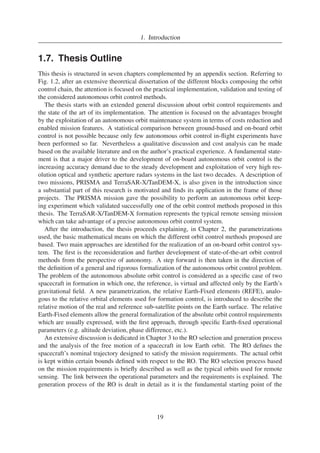 1. Introduction 
1.7. Thesis Outline 
This thesis is structured in seven chapters complemented by an appendix section. Referring to 
Fig. 1.2, after an extensive theoretical dissertation of the different blocks composing the orbit 
control chain, the attention is focused on the practical implementation, validation and testing of 
the considered autonomous orbit control methods. 
The thesis starts with an extended general discussion about orbit control requirements and 
the state of the art of its implementation. The attention is focused on the advantages brought 
by the exploitation of an autonomous orbit maintenance system in terms of costs reduction and 
enabled mission features. A statistical comparison between ground-based and on-board orbit 
control is not possible because only few autonomous orbit control in-flight experiments have 
been performed so far. Nevertheless a qualitative discussion and cost analysis can be made 
based on the available literature and on the author’s practical experience. A fundamental state-ment 
is that a major driver to the development of on-board autonomous orbit control is the 
increasing accuracy demand due to the steady development and exploitation of very high res-olution 
optical and synthetic aperture radars systems in the last two decades. A description of 
two missions, PRISMA and TerraSAR-X/TanDEM-X, is also given in the introduction since 
a substantial part of this research is motivated and finds its application in the frame of those 
projects. The PRISMA mission gave the possibility to perform an autonomous orbit keep-ing 
experiment which validated successfully one of the orbit control methods proposed in this 
thesis. The TerraSAR-X/TanDEM-X formation represents the typical remote sensing mission 
which can take advantage of a precise autonomous orbit control system. 
After the introduction, the thesis proceeds explaining, in Chapter 2, the parametrizations 
used, the basic mathematical means on which the different orbit control methods proposed are 
based. Two main approaches are identified for the realization of an on-board orbit control sys-tem. 
The first is the reconsideration and further development of state-of-the-art orbit control 
methods from the perspective of autonomy. A step forward is then taken in the direction of 
the definition of a general and rigorous formalization of the autonomous orbit control problem. 
The problem of the autonomous absolute orbit control is considered as a specific case of two 
spacecraft in formation in which one, the reference, is virtual and affected only by the Earth’s 
gravitational field. A new parametrization, the relative Earth-Fixed elements (REFE), analo-gous 
to the relative orbital elements used for formation control, is introduced to describe the 
relative motion of the real and reference sub-satellite points on the Earth surface. The relative 
Earth-Fixed elements allow the general formalization of the absolute orbit control requirements 
which are usually expressed, with the first approach, through specific Earth-fixed operational 
parameters (e.g. altitude deviation, phase difference, etc.). 
An extensive discussion is dedicated in Chapter 3 to the RO selection and generation process 
and the analysis of the free motion of a spacecraft in low Earth orbit. The RO defines the 
spacecraft’s nominal trajectory designed to satisfy the mission requirements. The actual orbit 
is kept within certain bounds defined with respect to the RO. The RO selection process based 
on the mission requirements is briefly described as well as the typical orbits used for remote 
sensing. The link between the operational parameters and the requirements is explained. The 
generation process of the RO is dealt in detail as it is the fundamental starting point of the 
19 
 