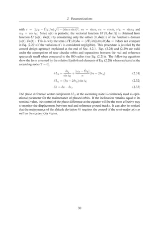 2. Parametrizations 
with τ = (|ωE − ˙ 
R|/n) 
p 
1 − (sin u sin i)2, su = sin u, cu = cos u, siR = sin iR and 
ciR = cos iR. Since u(t) is periodic, the vectorial function δ̥(u, δκ(t)) is obtained from 
function δ̥(u(t), δκ(t)) by considering only the subset (u, δκ(t)) of the function’s domain 
(u(t), δκ(t)). This is why the term (dT/dt)δκ = (dT/du)(du/dt)δκ = 0 does not compare 
in Eq. (2.29) (if the variation of i is considered negligible). This procedure is justified by the 
control design approach explained at the end of Sec. 4.2.1. Eqs. (2.28) and (2.29) are valid 
under the assumptions of near circular orbits and separations between the real and reference 
spacecraft small when compared to the RO radius (see Eq. (2.21)). The following equations 
show the form assumed by the relative Earth-fixed elements of Eq. (2.28) when evaluated at the 
ascending node (u = 0). 
δL = 
δiy 
sin iR 
+ |ωE − ˙ 
R| 
n 
(δu − 2δey) (2.31) 
δL' = (δu − 2δey) sin iR (2.32) 
δh = δa − δex (2.33) 
The phase difference vector component δL at the ascending node is commonly used as oper-ational 
parameter for the maintenance of phased orbits. If the inclination remains equal to its 
nominal value, the control of the phase difference at the equator will be the most effective way 
to monitor the displacement between real and reference ground tracks. It can also be noticed 
that the maintenance of the altitude deviation δh requires the control of the semi-major axis as 
well as the eccentricity vector. 
30 
 