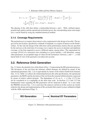 3. Reference Orbit and Free Motion Analysis 
D = 1 + 3 − 
15 
4 
sin2 i − 
15 
16 
J4 
J2 
 
RE 
a 
2  
34 
5 − 25 sin2 i + 
77 
4 
 
+ 
sin4 i 
+ 
3 
16 
J2 
 
RE 
a 
2 
(14 + 17 sin2 i − 35 sin4 i) 
The phasing of the orbit then define a relationship between a and i. With a defined repeat-ground- 
track pattern and the operational inclination given, the corresponding mean semi-major 
axis a can be found by using any standard numerical method. 
3.1.4. Coverage Requirements 
The payload access to targets observation is a key requirement in the design of an orbit. The tar-get 
can be one location, specified by a latitude or longitude, or a region of interest on the Earth’s 
surface. To this end, the design of the orbit must satisfy performance metrics that are specified 
by the end user as the total time of coverage over a region, the access to daytime and nighttime 
coverage, or the time required to access a different region, among others. The requirement for 
coverage [39-41] of a terrestrial zone extending to a given latitude ϕ will determine, among 
other parameters, an acceptable range of values for the inclination i between ϕ and π − ϕ if the 
lateral field of view of the payload is not taken into account. 
3.2. Reference Orbit Generation 
Fig. 3.2 shows the detailed view of the block of Fig. 1.2 representing the RO generation process. 
The deviations of the real from the reference orbital elements are defined by means of the 
operational parameters (Sec. 2.2) or equivalently by means of the relative Earth-fixed elements 
(Sec. 2.3.2). Table 3.2 collects the relationship between the orbit specifications, the operational 
parameters, the REFE and the deviation of the real from the nominal orbital elements expressed 
by means of relative orbital elements. The dependence of h on δix ≡ δi (Eq. (2.17)) has 
not be considered as it is negligible on the short time scale. In Sections 3.2.1 and 3.2.2 the 
fundamental issues regarding the RO generation will be analysed in detail. As a case study 
the PRISMA mission (Sec. 1.4) is used since the analyses carried on in this section are strictly 
related to the design and implementation of the on-board orbit control system validated in-flight 
with the AOK experiment (Chap. 7). 
Figure 3.2.: Reference orbit generation process 
35 
 