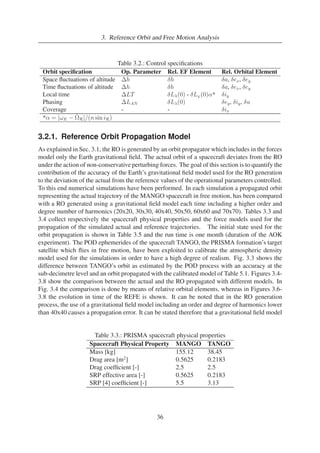 3. Reference Orbit and Free Motion Analysis 
Table 3.2.: Control specifications 
Orbit specification Op. Parameter Rel. EF Element Rel. Orbital Element 
Space fluctuations of altitude h δh δa, δex, δey 
Time fluctuations of altitude h δh δa, δex, δey 
Local time LT δL(0) - δL'(0)α* δiy 
Phasing LAN δL(0) δey, δiy, δu 
Coverage - - δix 
*α = |ωE − ˙ 
R|/(n sin iR) 
3.2.1. Reference Orbit Propagation Model 
As explained in Sec. 3.1, the RO is generated by an orbit propagator which includes in the forces 
model only the Earth gravitational field. The actual orbit of a spacecraft deviates from the RO 
under the action of non-conservative perturbing forces. The goal of this section is to quantify the 
contribution of the accuracy of the Earth’s gravitational field model used for the RO generation 
to the deviation of the actual from the reference values of the operational parameters controlled. 
To this end numerical simulations have been performed. In each simulation a propagated orbit 
representing the actual trajectory of the MANGO spacecraft in free motion, has been compared 
with a RO generated using a gravitational field model each time including a higher order and 
degree number of harmonics (20x20, 30x30, 40x40, 50x50, 60x60 and 70x70). Tables 3.3 and 
3.4 collect respectively the spacecraft physical properties and the force models used for the 
propagation of the simulated actual and reference trajectories. The initial state used for the 
orbit propagation is shown in Table 3.5 and the run time is one month (duration of the AOK 
experiment). The POD ephemerides of the spacecraft TANGO, the PRISMA formation’s target 
satellite which flies in free motion, have been exploited to calibrate the atmospheric density 
model used for the simulations in order to have a high degree of realism. Fig. 3.3 shows the 
difference between TANGO’s orbit as estimated by the POD process with an accuracy at the 
sub-decimetre level and an orbit propagated with the calibrated model of Table 5.1. Figures 3.4- 
3.8 show the comparison between the actual and the RO propagated with different models. In 
Fig. 3.4 the comparison is done by means of relative orbital elements, whereas in Figures 3.6- 
3.8 the evolution in time of the REFE is shown. It can be noted that in the RO generation 
process, the use of a gravitational field model including an order and degree of harmonics lower 
than 40x40 causes a propagation error. It can be stated therefore that a gravitational field model 
Table 3.3.: PRISMA spacecraft physical properties 
Spacecraft Physical Property MANGO TANGO 
Mass [kg] 155.12 38.45 
Drag area [m2] 0.5625 0.2183 
Drag coefficient [-] 2.5 2.5 
SRP effective area [-] 0.5625 0.2183 
SRP [4] coefficient [-] 5.5 3.13 
36 
 