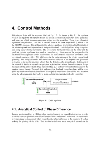 4. Control Methods 
This chapter deals with the regulator block of Fig. 1.2. As shown in Fig. 3.1, the regulator 
receives as input the difference between the actual and nominal parameters to be controlled 
and issues an orbital maneuver computed with a specific algorithm. Three types of control 
algorithms are presented. The first is the one used in the AOK experiment (Chapter 7) on 
the PRISMA mission. The AOK controller adopts a guidance law for the orbital longitude of 
the ascending node and implements an analytical feedback control algorithm using along- and 
anti-along-track velocity increments. The second and third controllers are the linear and the 
quadratic optimal regulators from modern control theory. In the case of the analytical meth-ods 
the mission dependent orbit’s requirements are translated into thresholds applied on some 
operational parameters (Sec. 2.2) which specify the main features of the orbit’s ground track 
geometry. The analytical model which describes the evolution of each operational parameter 
in relation to the orbital elements allows then the definition of a control cycle. In the case of 
the numerical feedback methods the problem is defined as a virtual formation control design 
by means of the relative Earth-fixed elements (Sec. 2.3) and solved with the techniques of the 
modern control theory. The analytical and numerical feedback control methods will be com-pared 
by means of numerical simulations in Chapter 5 where some conclusions will be drawn 
about the advantages and drawbacks in using and operating each type of orbit controller. 
Figure 4.1.: Orbit regulator 
4.1. Analytical Control of Phase Difference 
Remote sensing satellites in LEO are often required to carry out repeat Earth coverage in order 
to ensure identical geometric conditions of observation. If the orbit’s inclination can be assumed 
to remain equal to its nominal value, controlling the phase difference at the equator will suffice 
to keep the phasing of the orbit. This section is dedicated to an analytical method for the 
49 
 