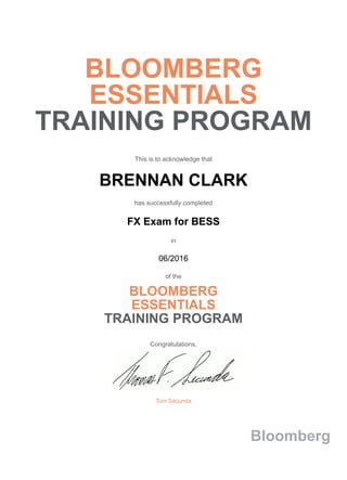 BLOOMBERG
ESSENTIALS
TRAINING PROGRAM
This is to acknowledge that
BRENNAN CLARK
has successfully completed
FX Exam for BESS
in
06/2016
of the
BLOOMBERG
ESSENTIALS
TRAINING PROGRAM
Congratulations,
Tom Secunda
Bloomberg
 